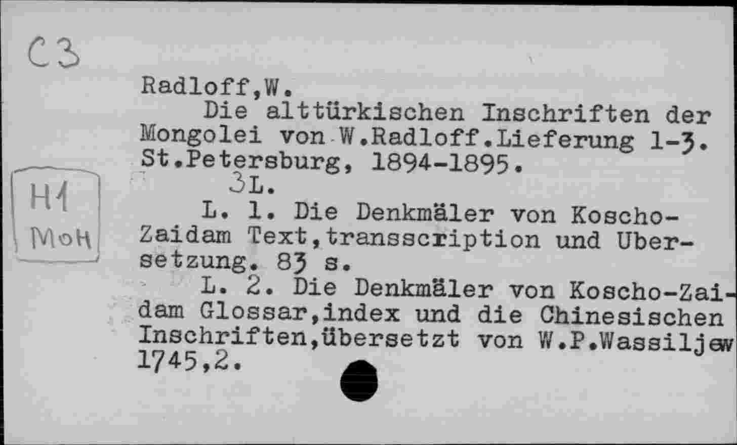 ﻿Radioff,W.
Die alttürkischen Inschriften der Mongolei von W.Radioff.Lieferung l-J. St.Petersburg, 1894-1895.
ÔL.
L. 1. Die Denkmäler von Koscho-Zaidam Text,transscription und Übersetzung. 8? s.
L. 2. Die Denkmäler von Koscho-Zai-dam Glossar,index und die Chinesischen Inschriften,übersetzt von W.P.Wassiljew 1745,2. Ä